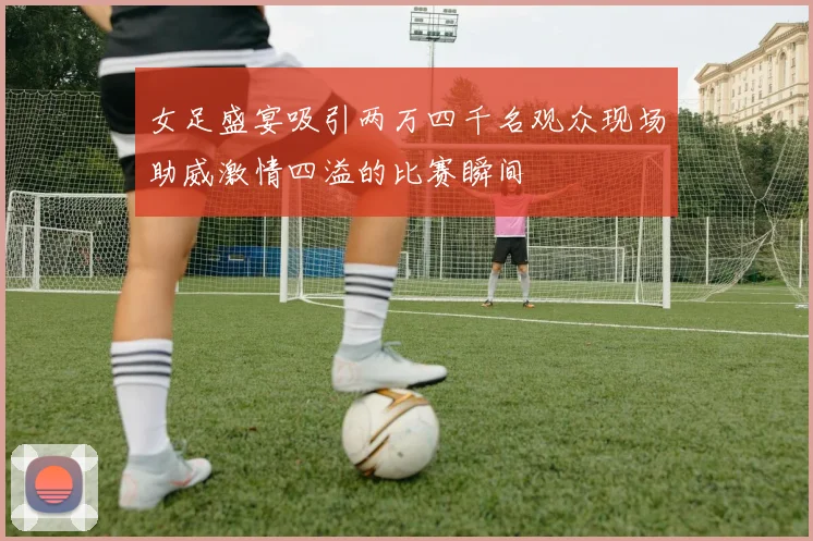 女足盛宴吸引两万四千名观众现场助威激情四溢的比赛瞬间
