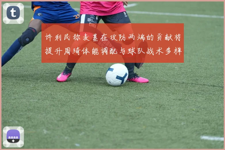 许利民称麦基在攻防两端的贡献将提升周琦体能调配与球队战术多样性