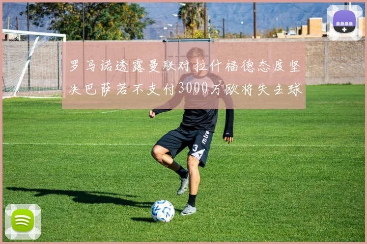 罗马诺透露曼联对拉什福德态度坚决巴萨若不支付3000万欧将失去球员