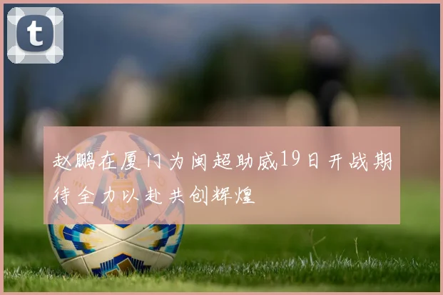 赵鹏在厦门为闽超助威19日开战期待全力以赴共创辉煌