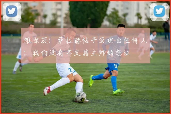 维尔茨：萨拉赫帖子没攻击任何人；我们没有不支持主帅的想法