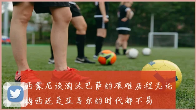 西蒙尼谈淘汰巴萨的艰难历程无论梅西还是亚马尔的时代都不易