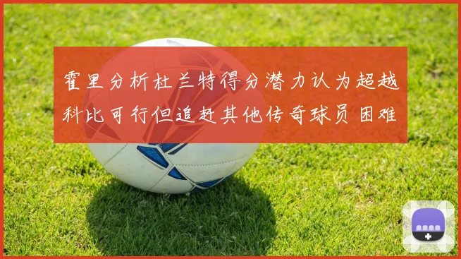 霍里分析杜兰特得分潜力认为超越科比可行但追赶其他传奇球员困难重重