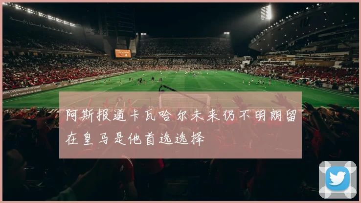 阿斯报道卡瓦哈尔未来仍不明朗留在皇马是他首选选择