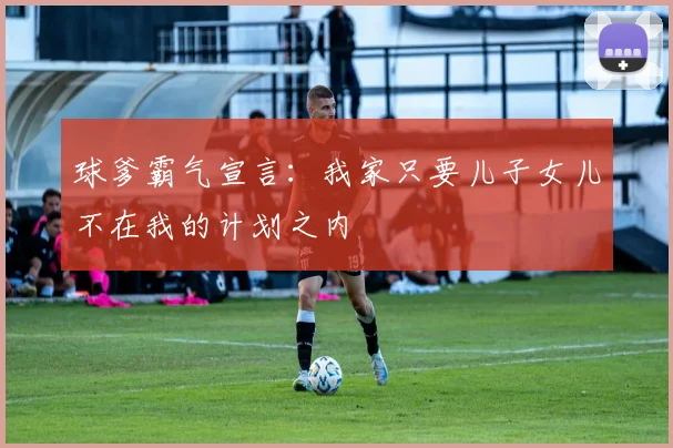 球爹霸气宣言：我家只要儿子女儿不在我的计划之内