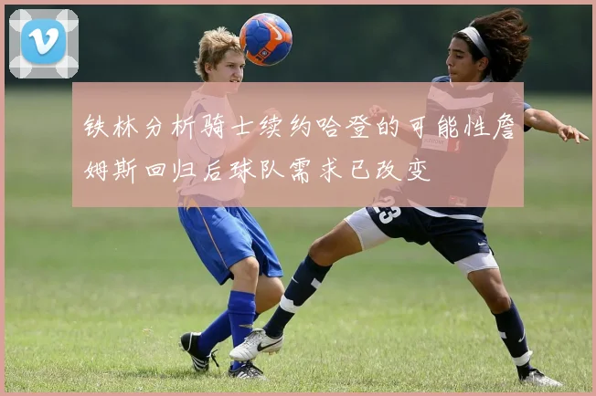 铁林分析骑士续约哈登的可能性詹姆斯回归后球队需求已改变