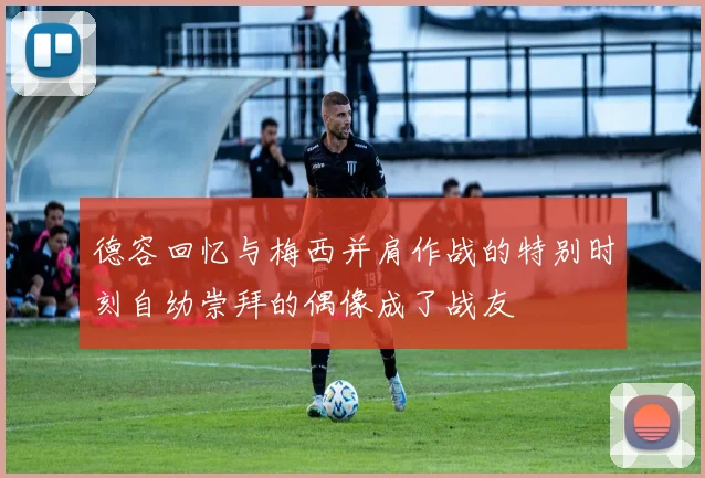 德容回忆与梅西并肩作战的特别时刻自幼崇拜的偶像成了战友