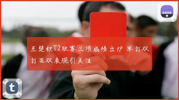 王楚钦T2联赛三项成绩出炉 单打双打混双表现引关注