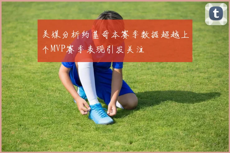 美媒分析约基奇本赛季数据超越上个MVP赛季表现引发关注