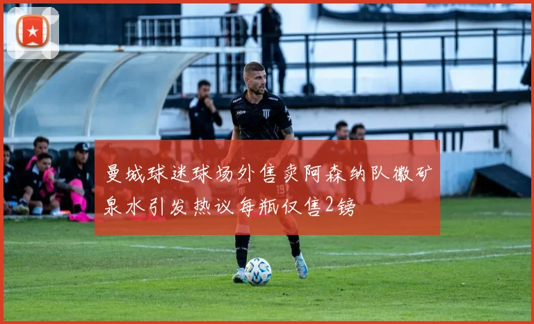 曼城球迷球场外售卖阿森纳队徽矿泉水引发热议每瓶仅售2镑