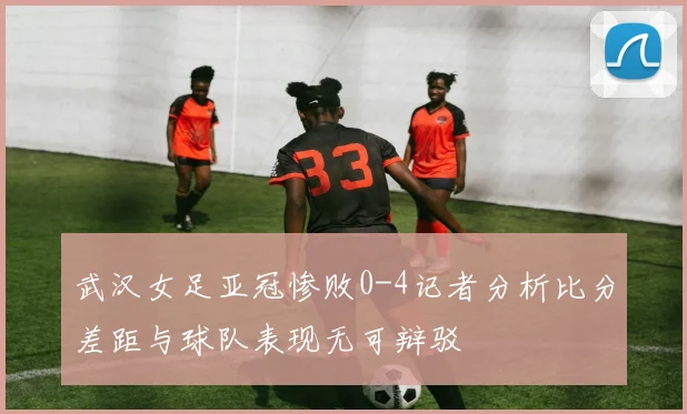 武汉女足亚冠惨败0-4记者分析比分差距与球队表现无可辩驳